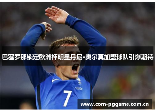 巴塞罗那锁定欧洲杯明星丹尼·奥尔莫加盟球队引爆期待 巴塞罗那锁定欧洲杯明星丹尼·奥尔莫加盟球队引爆期待