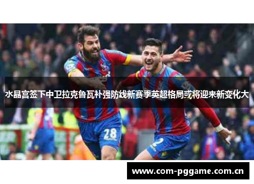水晶宫签下中卫拉克鲁瓦补强防线新赛季英超格局或将迎来新变化大 水晶宫签下中卫拉克鲁瓦补强防线新赛季英超格局或将迎来新变化大